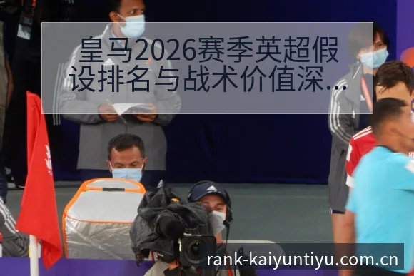 皇马2026赛季英超假设排名与战术价值深度解析 - 开云