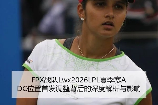 FPX战队Lwx2026LPL夏季赛ADC位置首发调整背后的深度解析与影响